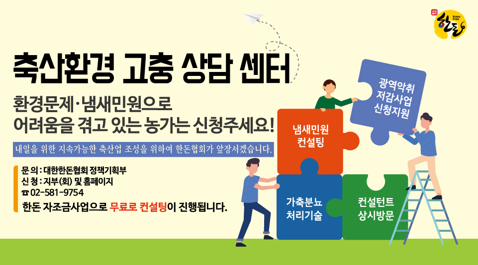 축산환경 고충 상담센터 : 환경문제·냄새민원으로 어려움을 겪고 있는 농가는 신청해주세요! 내일을 위한 지속가능한 축산업 조성을 위하여 한돈협회가 앞장서겠습니다. 냄새민원컨설팅, 광역악취저감사업신청지원, 가축분뇨처리기술, 컨설턴트상시방문 대한한돈협회 농가지원부:02-581-9751/지부(회) 및 홈페이지에서 신청가능 (한돈 자조금사업으로 무료로 컨설팅이 진행됩니다)