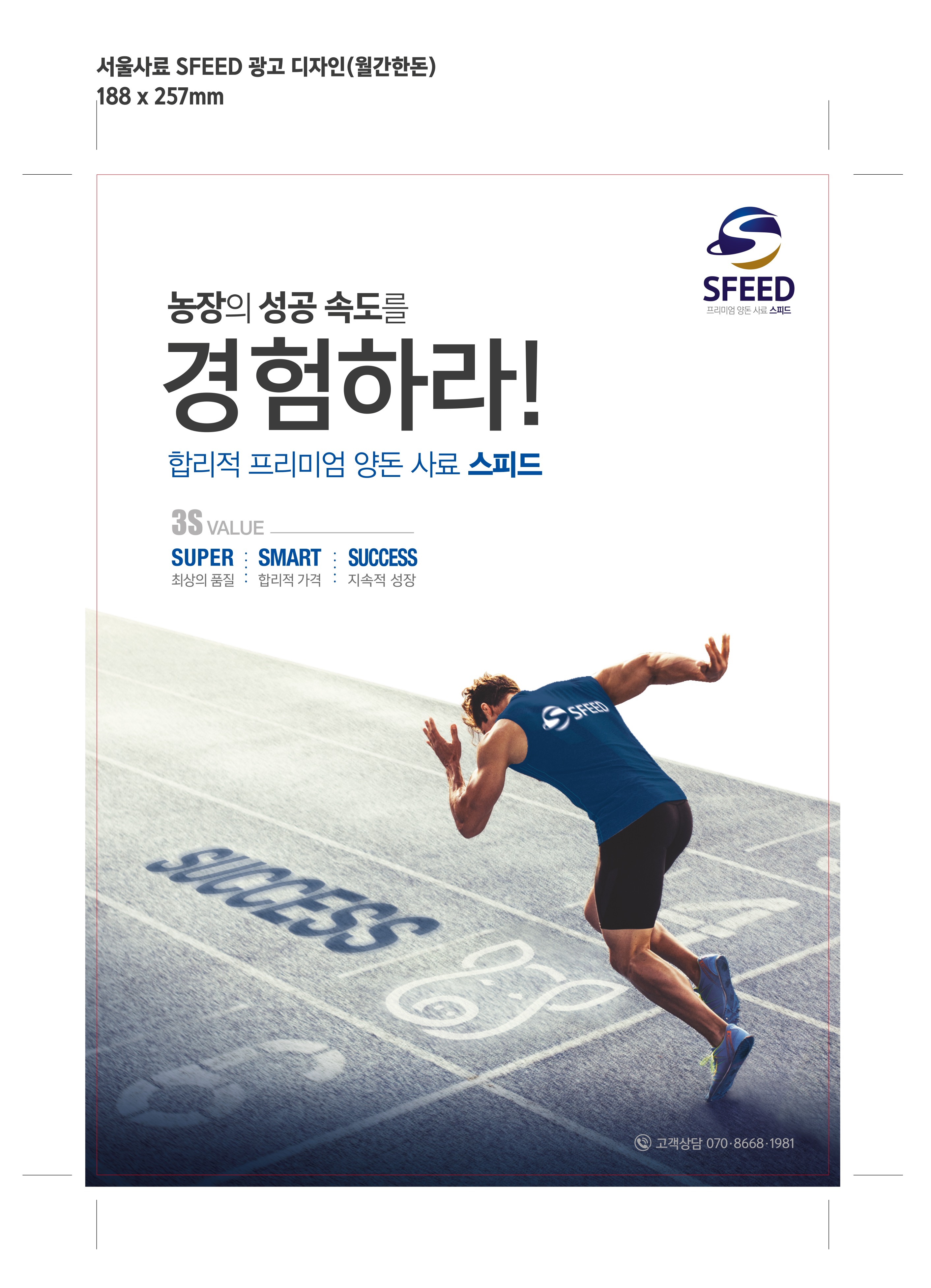 내농장에 꼭! 맞는 MY FEED 내 농장에 최적화된 사료와 검증된 사양관리로 생산비+생산성 경쟁력을 확보 농장의 성공 속도를 경험해보세요. 3S VALUE SUPER최상의 품질 SMART합리적가격 SUCCESS지속적 성장 MYFEED는 SPEED에서 공급하는 사료와 사양관리 프로그램입니다. 고객상담 070-8668-1981 프리미엄 양돈 사료 SFEED