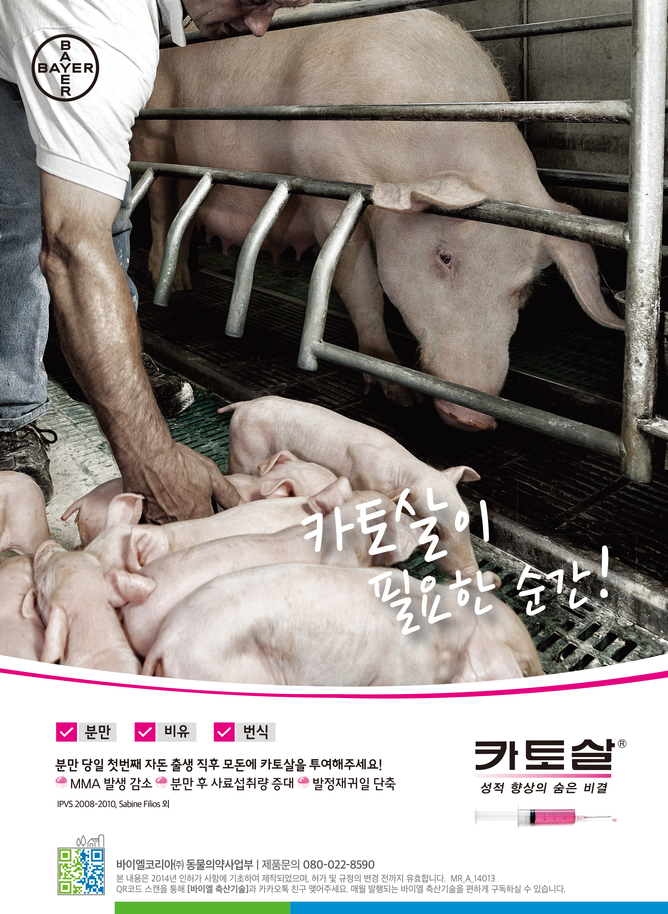 카토살이 필요한 순간!분만 비유 번식 분만 당일 첫번째 자돈 출생 직후 모돈에 카토살을 투여해주세요! CMMA 발생 감소 분만 후 사료섭취량 증대 발정재귀일 단축 카토살 성적 향상의 숨은 비결 바이엘코리아(주) 동물의약사업부 | 제품문의 080-022-8590 본 내용은 2014년 인허가 사항에 기초하여 제작되었으며, 허가 및 규정의 변경 전까지 유효합니다. MRA_14013 QR코드 스캔을 통해 [바이엘 축산기술]과 카카오톡 친구 맺어주세요. 매월 발행되는 바이엘 축산기술을 편하게 구독하실 수 있습니다.