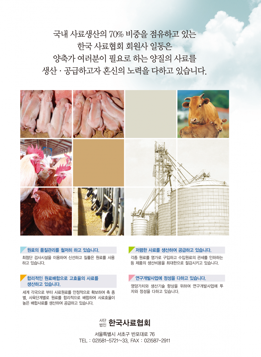 국내 사료생산의 70% 비중을 점유하고 있는 한국 사료협회 회원사 일동은 양축가 여러분이 필요로 하는 양질의 사료를 생산·공급하고자 혼신의 노력을 다하고 있습니다. 원료의 품질관리를 철저히 하고 있습니다. 최첨단 검사시설을 이용하여 신선하고 질좋은 원료를 사용 하고 있습니다. 저렴한 사료를 생산하여 공급하고 있습니다. 각종 원료를 염가로 구입하고 수입원료의 관세를 인하하는 등 제품의 생산비용을 최대한으로 절감시키고 있습니다. 합리적인 원료배합으로 고효율의 사료를 생산하고 있습니다. 세계 각국으로 부터 사료원료를 안정적으로 확보하여 축 종 별, 사육단계별로 원료를 합리적으로 배합하여 사료효율이 높은 배합사료를 생산하여 공급하고 있습니다. 연구개발사업에 정성을 다하고 있습니다. 영양가치와 생산기술 향상을 위하여 연구개발사업에 투자와 청정을 다하고 있습니다. 사단 법인 한국사료협회 서울특별시 서초구 반포대로 76 TEL : 02)581-5721~33, FAX : 02)3474-8429