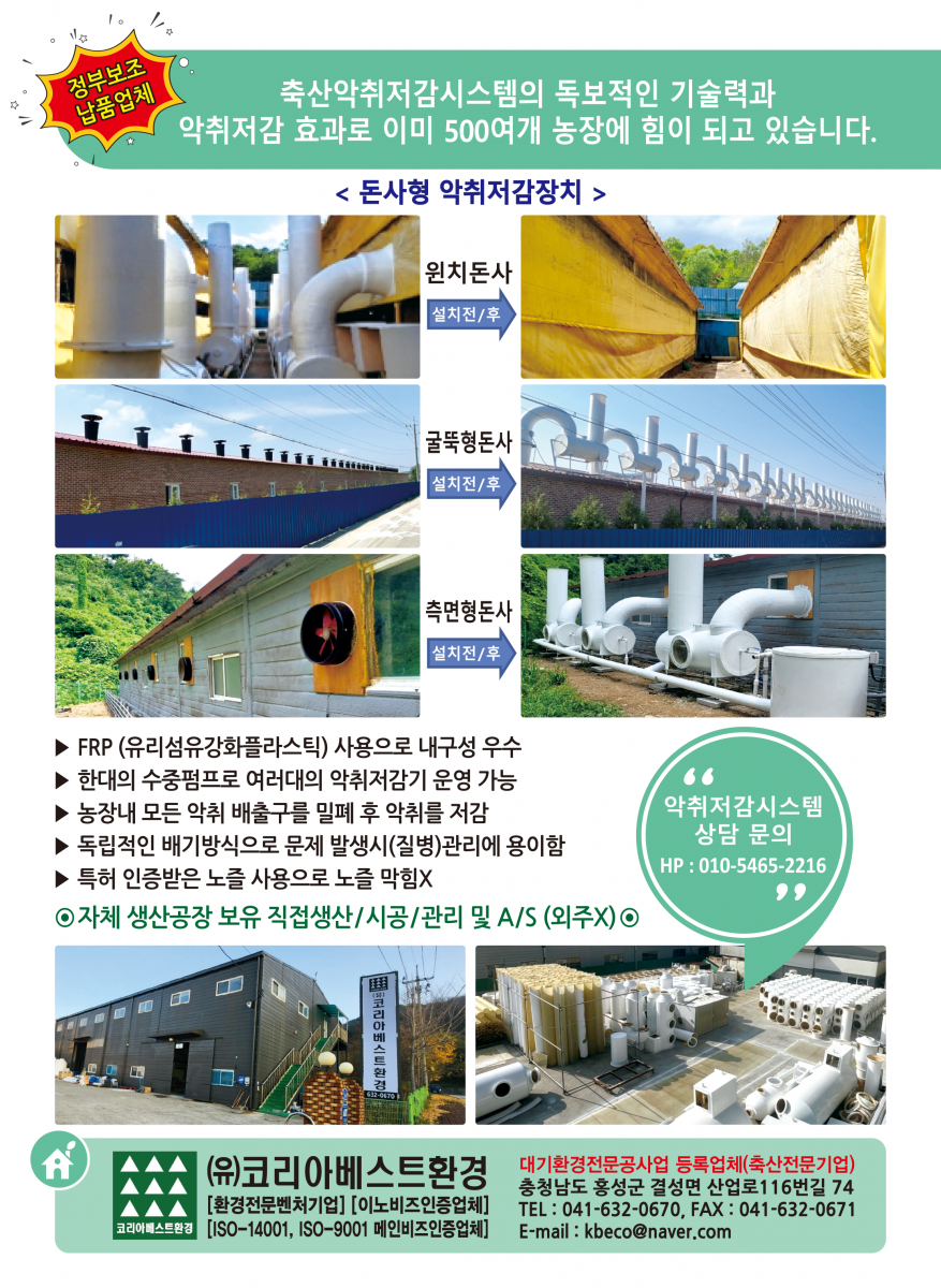 코리아베스트환경 [구 KB친환경] 대한민국 악취저감 전문기업 코리아베스트환경의 악취저감 시스템으로 민원걱정없이 사업에 집중하세요. 코리아베스트환경 KB 신제품 출시 - A21 Type 악취저감장치 - 어느곳이나 설치가능한 통합관제형 악취저감장치 - 어떤곳에서나 원격제어가능 컴퓨터 스마트폰으로 모니터링 및 제어가능 기계오류 및 고장시 핸드폰알림기능 설정가능 수동,자동 모드 제어가능(팬속도, 모터속도) ※ 주요사업부문 액비시설 밀폐 및 악취저감시설 돈사시설 환풍기에서 배출되는 악취저감시스템 콤포스트 전용 악취 저감장치 액비폭기장,퇴비사, 무창돈사 돈사 천장 및 벽면휀에서 발생하는 악취 분진으로 정화해주는 포집형 탈취기 콤포스트(축분고속발효기) 전용 악취 분진 저감장치 악취로 고민하신다면 전화한통으로 해결하세요. VIII- 찾아가는 악취저감 컨설팅 코리아베스트환경 컨설팅담당자 H.P 010-8636-4742 H.P 010-6668-4742